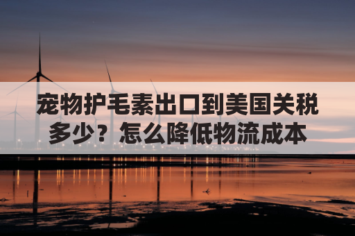 宠物护毛素出口到美国关税多少？怎么降低物流成本