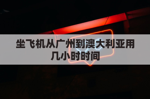 坐飞机从广州到澳大利亚用几小时时间(从广州到澳大利亚机票多少钱)