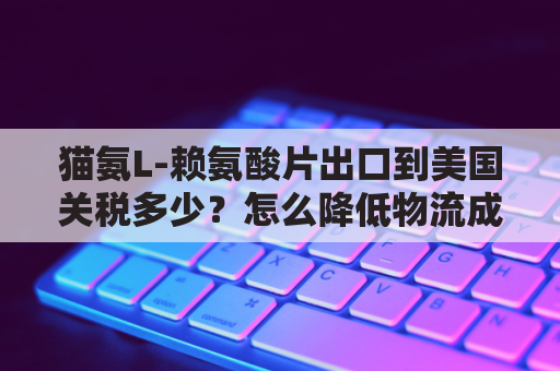 猫氨L-赖氨酸片出口到美国关税多少？怎么降低物流成本