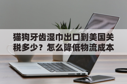 猫狗牙齿湿巾出口到美国关税多少？怎么降低物流成本