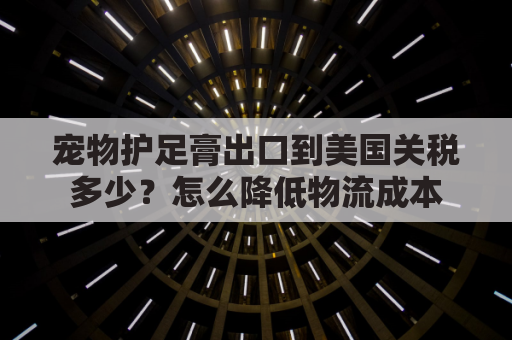 宠物护足膏出口到美国关税多少？怎么降低物流成本