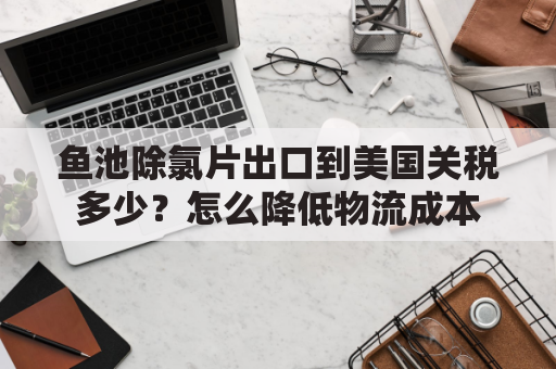 鱼池除氯片出口到美国关税多少？怎么降低物流成本