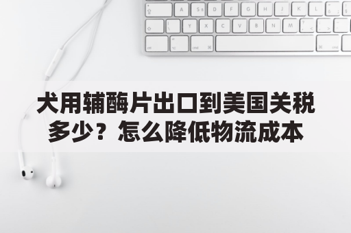 犬用辅酶片出口到美国关税多少？怎么降低物流成本