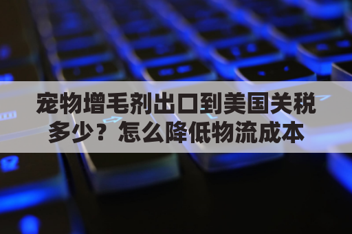 宠物增毛剂出口到美国关税多少？怎么降低物流成本