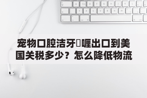 宠物口腔洁牙啫喱出口到美国关税多少？怎么降低物流成本