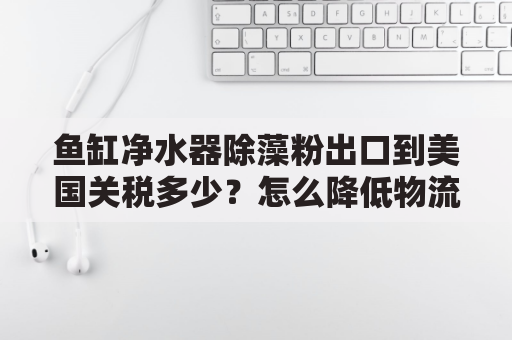 鱼缸净水器除藻粉出口到美国关税多少？怎么降低物流成本