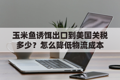 玉米鱼诱饵出口到美国关税多少？怎么降低物流成本