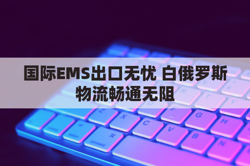 国际EMS出口无忧 白俄罗斯物流畅通无阻