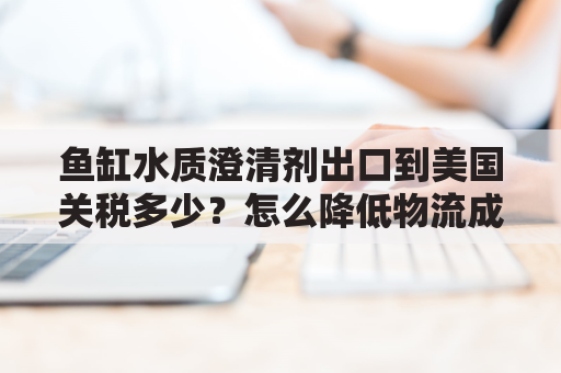 鱼缸水质澄清剂出口到美国关税多少？怎么降低物流成本