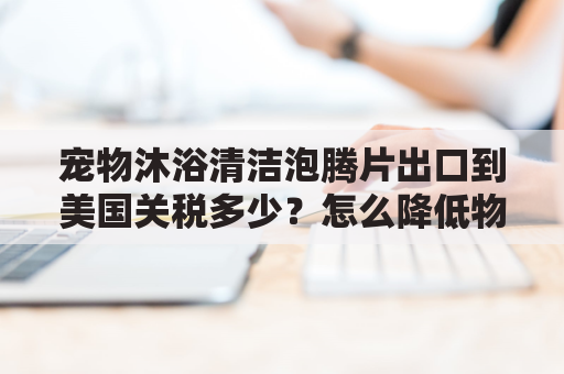 宠物沐浴清洁泡腾片出口到美国关税多少？怎么降低物流成本