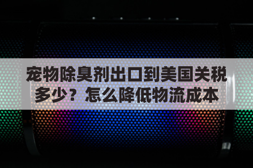 宠物除臭剂出口到美国关税多少？怎么降低物流成本