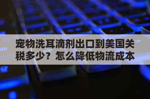 宠物洗耳滴剂出口到美国关税多少？怎么降低物流成本