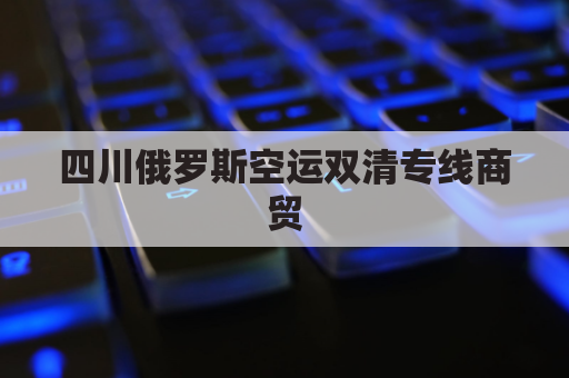 四川俄罗斯空运双清专线商贸(俄罗斯陆运出口双清)