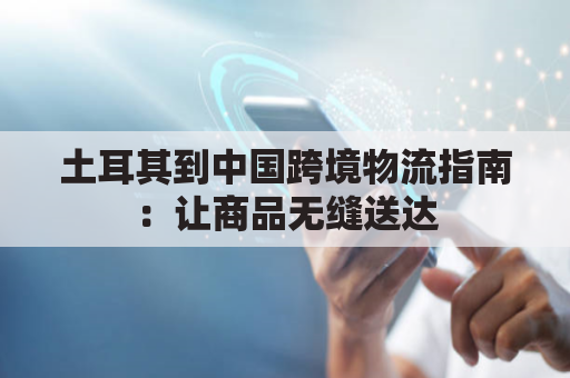 土耳其到中国跨境物流指南：让商品无缝送达