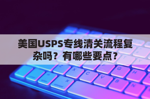 美国USPS专线清关流程复杂吗？有哪些要点？