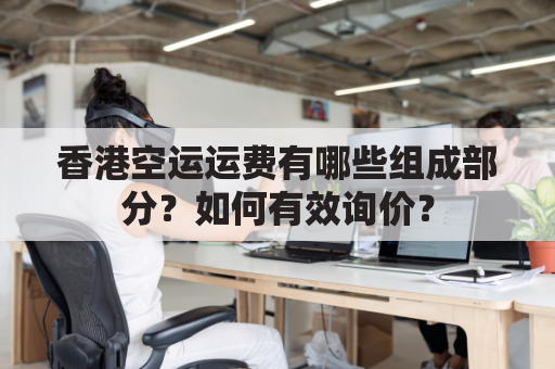 香港空运运费有哪些组成部分？如何有效询价？