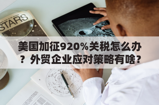 美国加征920%关税怎么办？外贸企业应对策略有啥？