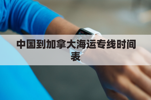 中国到加拿大海运专线时间表(中国到加拿大坐船)