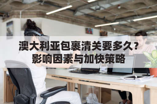 澳大利亚包裹清关要多久？影响因素与加快策略
