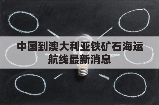 中国到澳大利亚铁矿石海运航线最新消息(中国到澳大利亚海运多长时间)