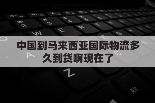 中国到马来西亚国际物流多久到货啊现在了(中国发货到马来西亚,要多久？)