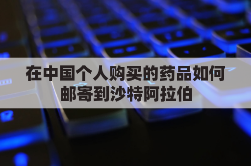 在中国个人购买的药品如何邮寄到沙特阿拉伯(国内怎么寄药品到英国)