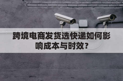 跨境电商发货选快递如何影响成本与时效？