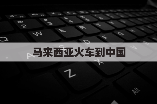 马来西亚火车到中国(马来西亚到中国怎么走)