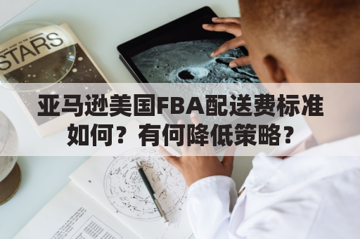 亚马逊美国FBA配送费标准如何？有何降低策略？