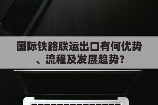 国际铁路联运出口有何优势、流程及发展趋势？