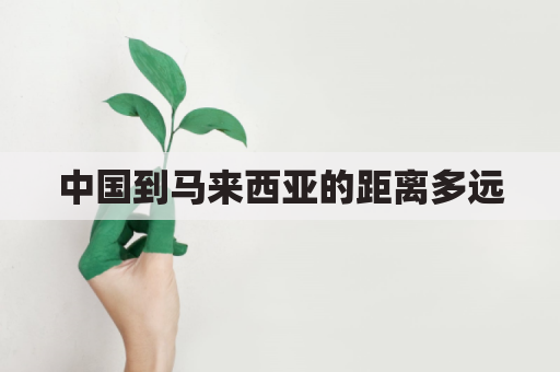 中国到马来西亚的距离多远(中国离马来西亚有多远)