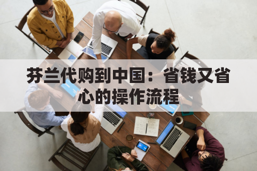 芬兰代购到中国：省钱又省心的操作流程