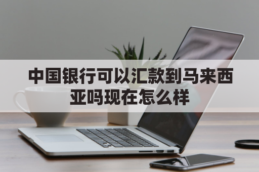 中国银行可以汇款到马来西亚吗现在怎么样(从中国银行向马来西亚汇款)