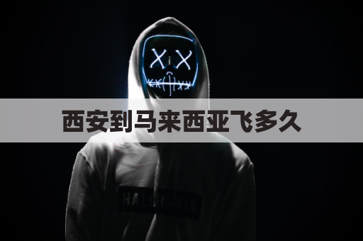 西安到马来西亚飞多久(马来西亚到西安飞机时刻表)