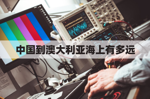 中国到澳大利亚海上有多远(中国到澳大利亚坐船要多久)