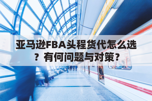 亚马逊FBA头程货代怎么选？有何问题与对策？