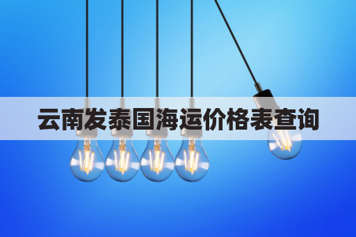 云南发泰国海运价格表查询(云南寄快递到泰国要多久)