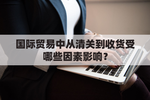 国际贸易中从清关到收货受哪些因素影响？