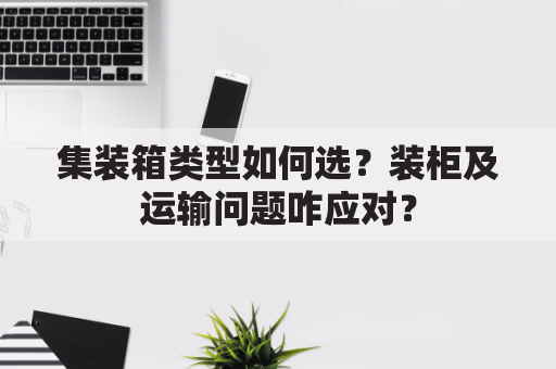 集装箱类型如何选？装柜及运输问题咋应对？