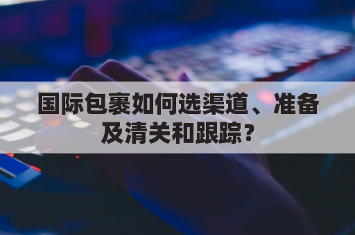 国际包裹如何选渠道、准备及清关和跟踪？