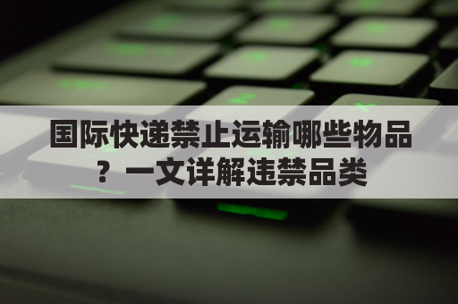 国际快递禁止运输哪些物品？一文详解违禁品类