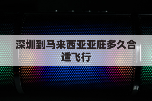 深圳到马来西亚亚庇多久合适飞行(深圳到马来西亚要多久)