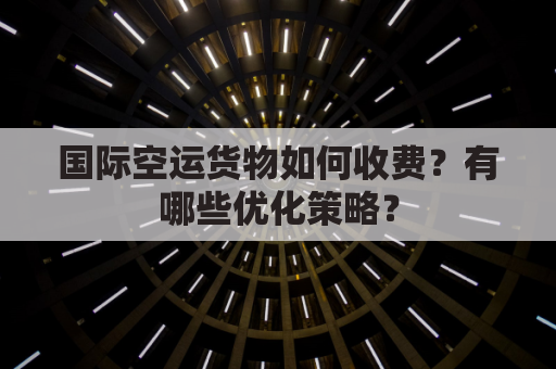 国际空运货物如何收费？有哪些优化策略？