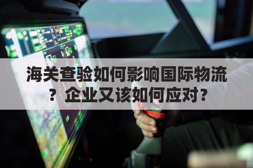 海关查验如何影响国际物流？企业又该如何应对？