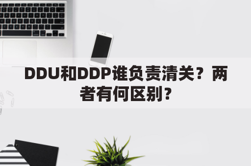 DDU和DDP谁负责清关？两者有何区别？