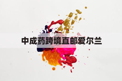 中成药跨境直邮爱尔兰，解乡愁，送健康