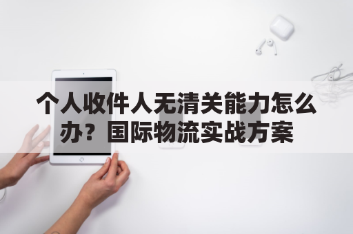 个人收件人无清关能力怎么办？国际物流实战方案