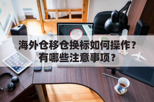 海外仓移仓换标如何操作？有哪些注意事项？