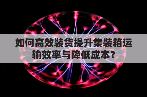 如何高效装货提升集装箱运输效率与降低成本？