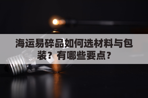 海运易碎品如何选材料与包装？有哪些要点？